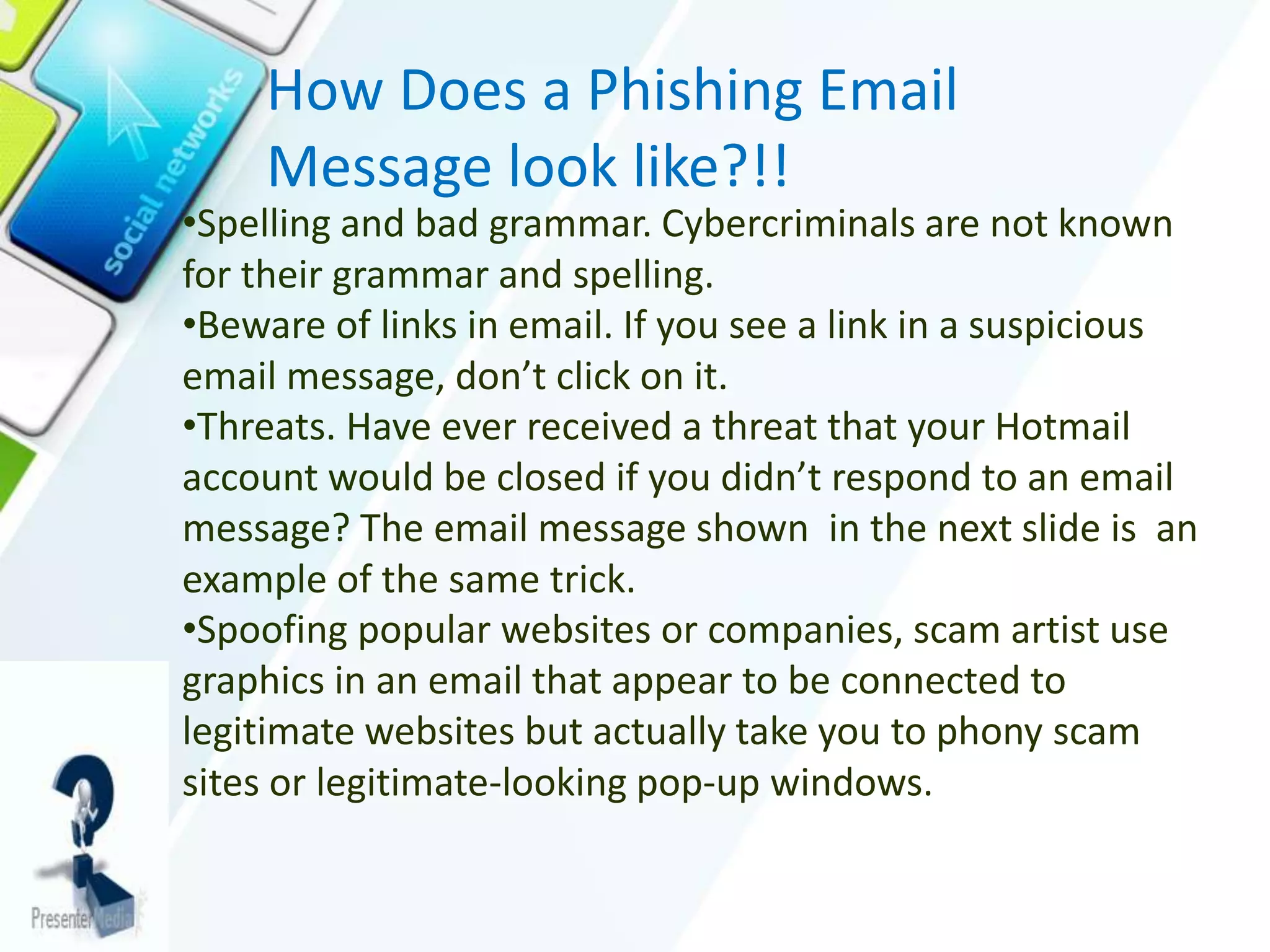 How Does a Phishing Email
Message look like?!!
•Spelling and bad grammar. Cybercriminals are not known
for their grammar and spelling.
•Beware of links in email. If you see a link in a suspicious
email message, don’t click on it.
•Threats. Have ever received a threat that your Hotmail
account would be closed if you didn’t respond to an email
message? The email message shown in the next slide is an
example of the same trick.
•Spoofing popular websites or companies, scam artist use
graphics in an email that appear to be connected to
legitimate websites but actually take you to phony scam
sites or legitimate-looking pop-up windows.
 