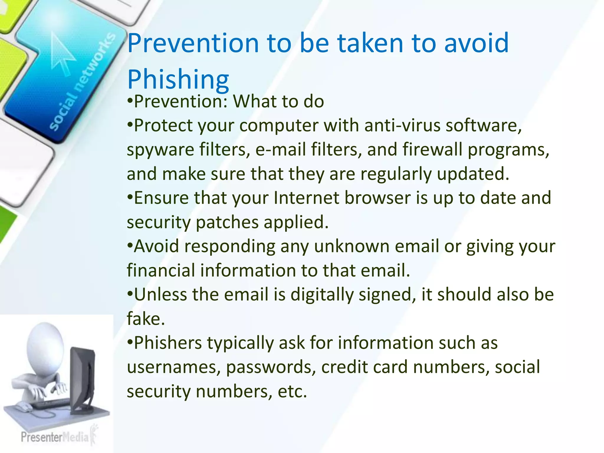 Prevention to be taken to avoid
Phishing
•Prevention: What to do
•Protect your computer with anti-virus software,
spyware filters, e-mail filters, and firewall programs,
and make sure that they are regularly updated.
•Ensure that your Internet browser is up to date and
security patches applied.
•Avoid responding any unknown email or giving your
financial information to that email.
•Unless the email is digitally signed, it should also be
fake.
•Phishers typically ask for information such as
usernames, passwords, credit card numbers, social
security numbers, etc.
 