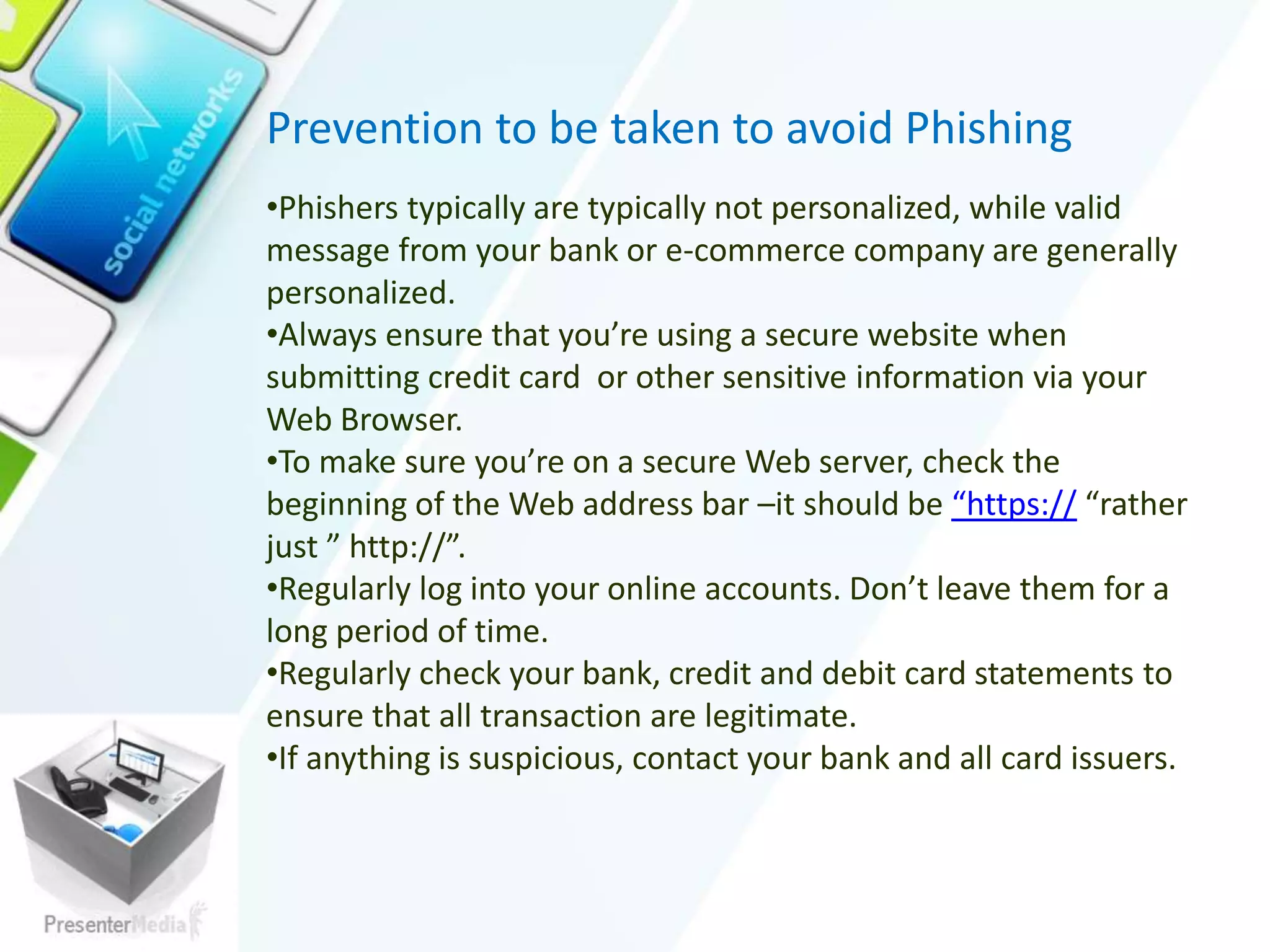 Prevention to be taken to avoid Phishing
•Phishers typically are typically not personalized, while valid
message from your bank or e-commerce company are generally
personalized.
•Always ensure that you’re using a secure website when
submitting credit card or other sensitive information via your
Web Browser.
•To make sure you’re on a secure Web server, check the
beginning of the Web address bar –it should be “https:// “rather
just ” http://”.
•Regularly log into your online accounts. Don’t leave them for a
long period of time.
•Regularly check your bank, credit and debit card statements to
ensure that all transaction are legitimate.
•If anything is suspicious, contact your bank and all card issuers.
 