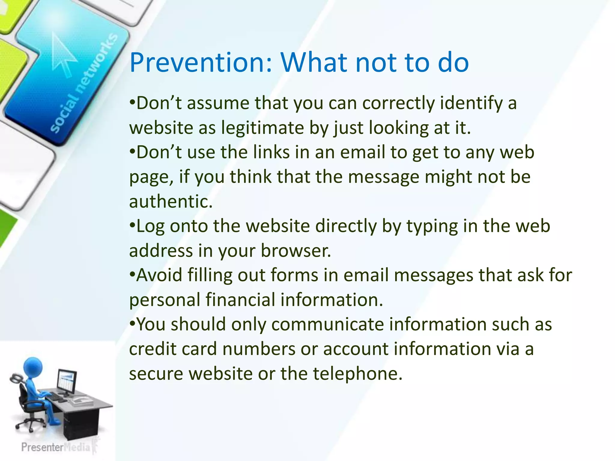 Prevention: What not to do
•Don’t assume that you can correctly identify a
website as legitimate by just looking at it.
•Don’t use the links in an email to get to any web
page, if you think that the message might not be
authentic.
•Log onto the website directly by typing in the web
address in your browser.
•Avoid filling out forms in email messages that ask for
personal financial information.
•You should only communicate information such as
credit card numbers or account information via a
secure website or the telephone.
 