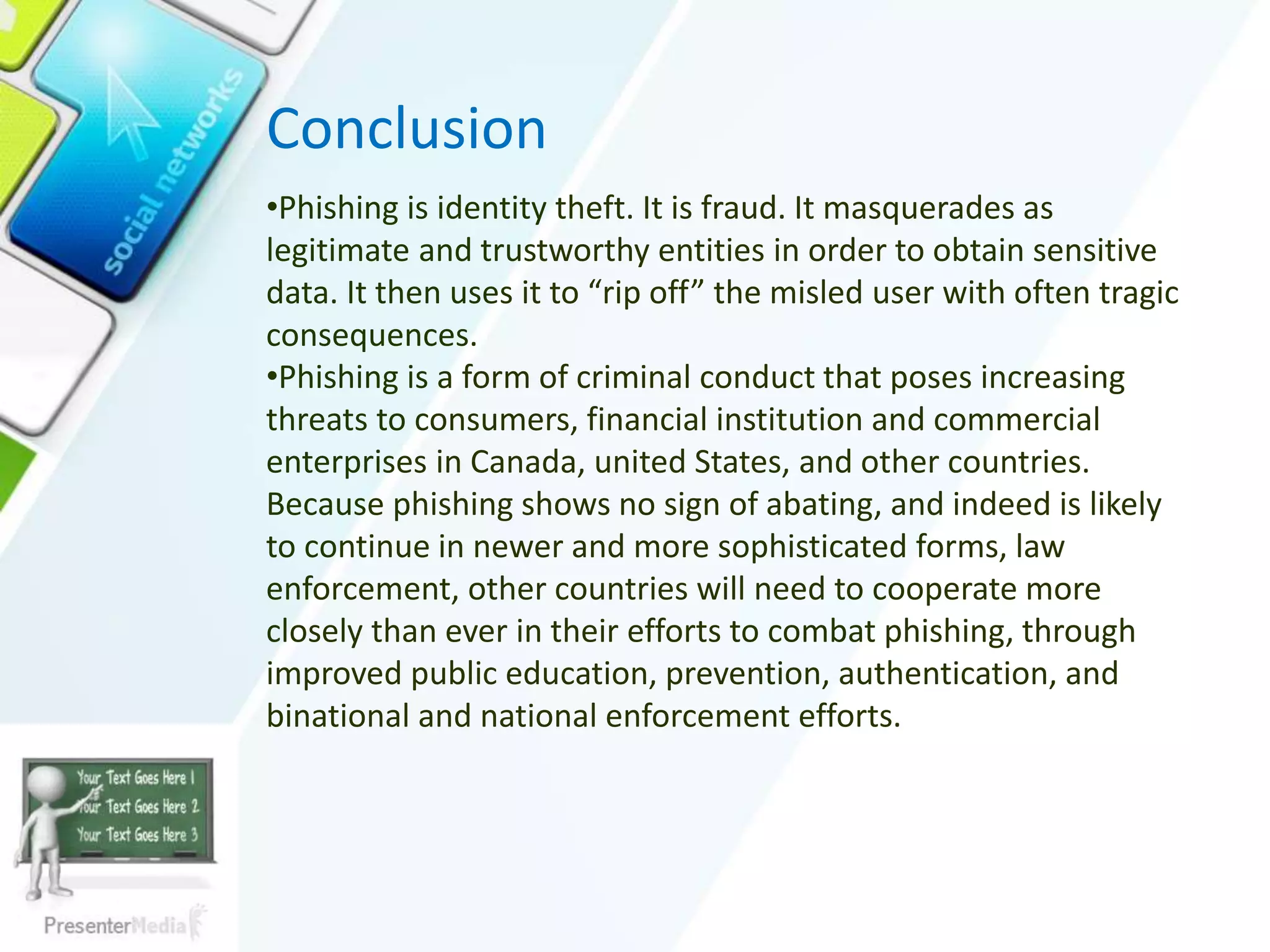 Conclusion
•Phishing is identity theft. It is fraud. It masquerades as
legitimate and trustworthy entities in order to obtain sensitive
data. It then uses it to “rip off” the misled user with often tragic
consequences.
•Phishing is a form of criminal conduct that poses increasing
threats to consumers, financial institution and commercial
enterprises in Canada, united States, and other countries.
Because phishing shows no sign of abating, and indeed is likely
to continue in newer and more sophisticated forms, law
enforcement, other countries will need to cooperate more
closely than ever in their efforts to combat phishing, through
improved public education, prevention, authentication, and
binational and national enforcement efforts.
 