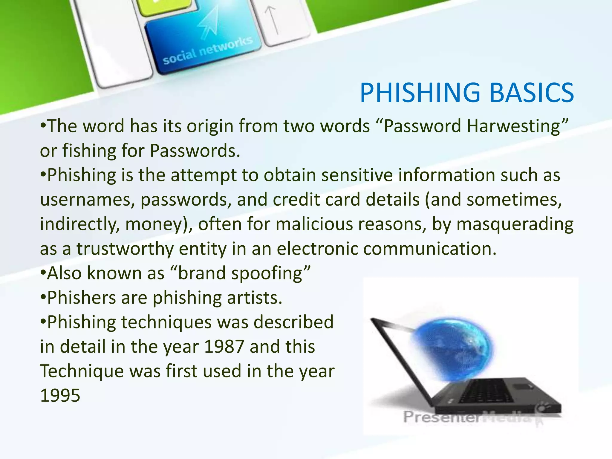 PHISHING BASICS
•The word has its origin from two words “Password Harwesting”
or fishing for Passwords.
•Phishing is the attempt to obtain sensitive information such as
usernames, passwords, and credit card details (and sometimes,
indirectly, money), often for malicious reasons, by masquerading
as a trustworthy entity in an electronic communication.
•Also known as “brand spoofing”
•Phishers are phishing artists.
•Phishing techniques was described
in detail in the year 1987 and this
Technique was first used in the year
1995
 
