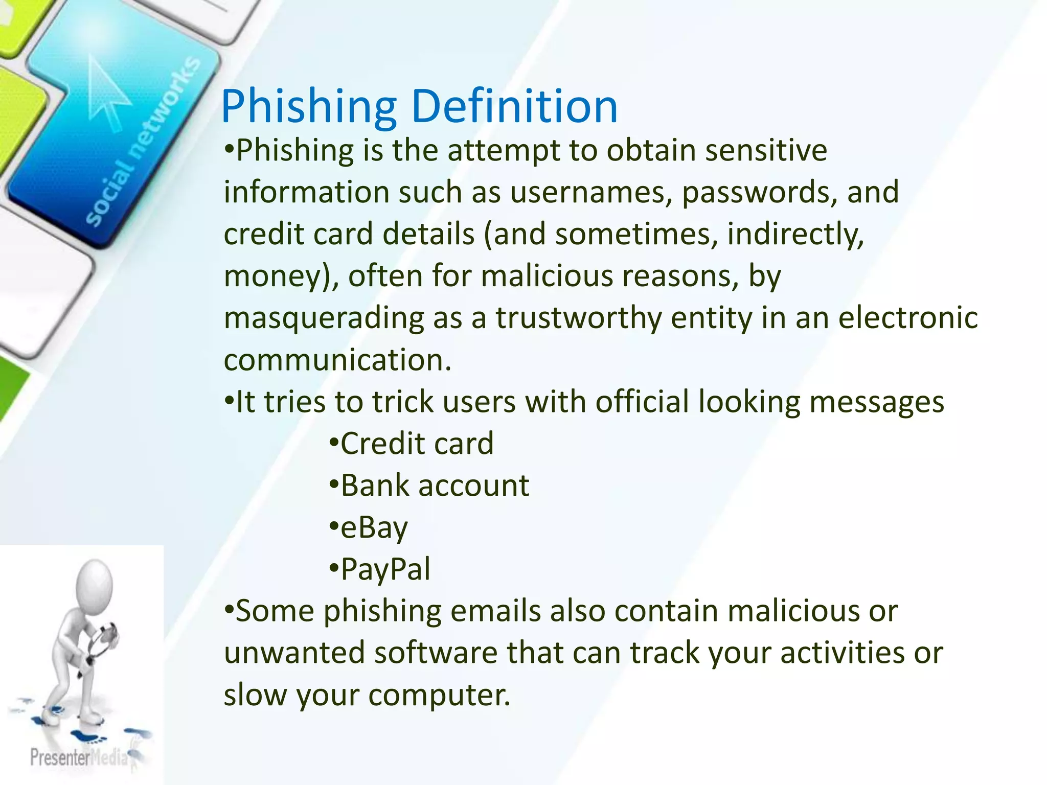 Phishing Definition
•Phishing is the attempt to obtain sensitive
information such as usernames, passwords, and
credit card details (and sometimes, indirectly,
money), often for malicious reasons, by
masquerading as a trustworthy entity in an electronic
communication.
•It tries to trick users with official looking messages
•Credit card
•Bank account
•eBay
•PayPal
•Some phishing emails also contain malicious or
unwanted software that can track your activities or
slow your computer.
 