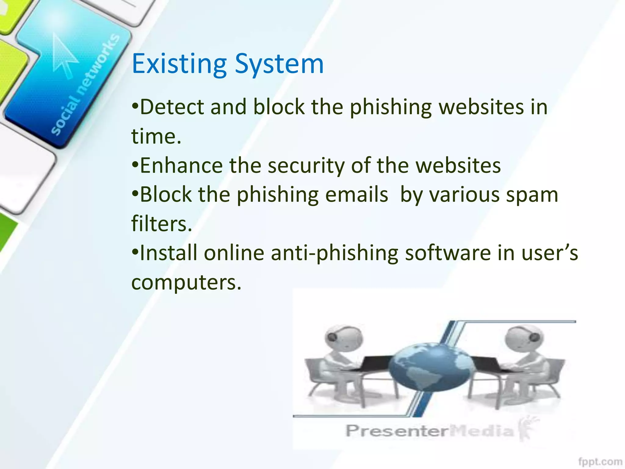 Existing System
•Detect and block the phishing websites in
time.
•Enhance the security of the websites
•Block the phishing emails by various spam
filters.
•Install online anti-phishing software in user’s
computers.
 