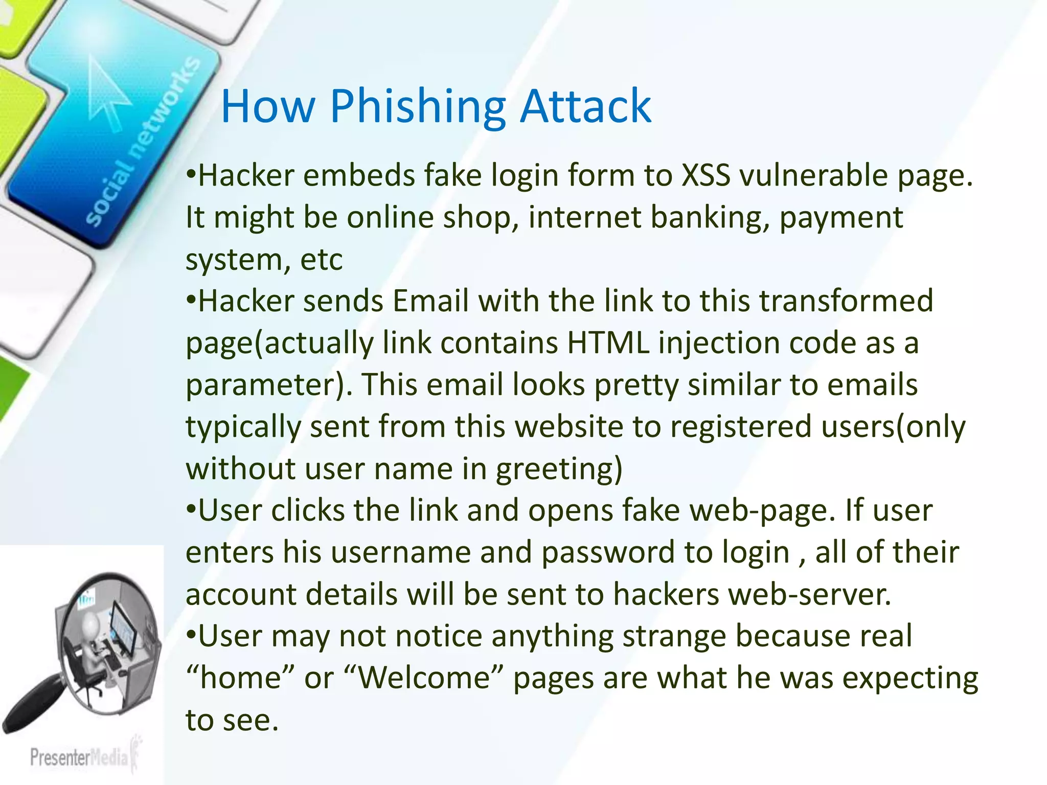 How Phishing Attack
•Hacker embeds fake login form to XSS vulnerable page.
It might be online shop, internet banking, payment
system, etc
•Hacker sends Email with the link to this transformed
page(actually link contains HTML injection code as a
parameter). This email looks pretty similar to emails
typically sent from this website to registered users(only
without user name in greeting)
•User clicks the link and opens fake web-page. If user
enters his username and password to login , all of their
account details will be sent to hackers web-server.
•User may not notice anything strange because real
“home” or “Welcome” pages are what he was expecting
to see.
 