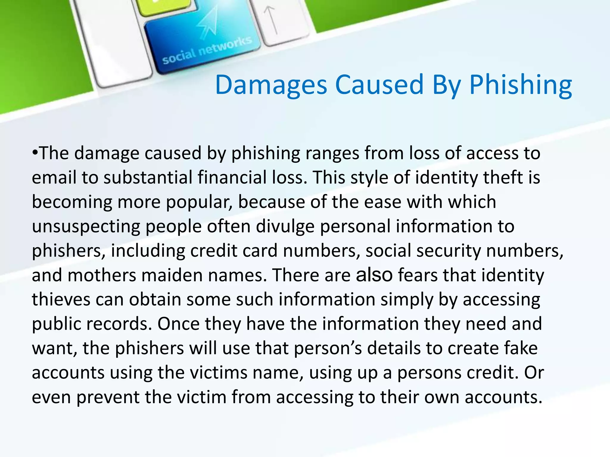 Damages Caused By Phishing
•The damage caused by phishing ranges from loss of access to
email to substantial financial loss. This style of identity theft is
becoming more popular, because of the ease with which
unsuspecting people often divulge personal information to
phishers, including credit card numbers, social security numbers,
and mothers maiden names. There are also fears that identity
thieves can obtain some such information simply by accessing
public records. Once they have the information they need and
want, the phishers will use that person’s details to create fake
accounts using the victims name, using up a persons credit. Or
even prevent the victim from accessing to their own accounts.
 