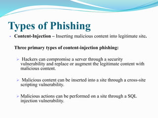 Types of Phishing
 Content-Injection – Inserting malicious content into legitimate site.
Three primary types of content-injection phishing:
 Hackers can compromise a server through a security
vulnerability and replace or augment the legitimate content with
malicious content.
 Malicious content can be inserted into a site through a cross-site
scripting vulnerability.
 Malicious actions can be performed on a site through a SQL
injection vulnerability.
 