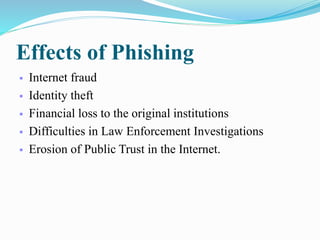 Effects of Phishing
 Internet fraud
 Identity theft
 Financial loss to the original institutions
 Difficulties in Law Enforcement Investigations
 Erosion of Public Trust in the Internet.
 