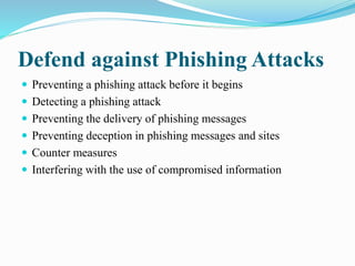Defend against Phishing Attacks
 Preventing a phishing attack before it begins
 Detecting a phishing attack
 Preventing the delivery of phishing messages
 Preventing deception in phishing messages and sites
 Counter measures
 Interfering with the use of compromised information
 