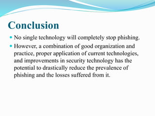 Conclusion
 No single technology will completely stop phishing.
 However, a combination of good organization and
practice, proper application of current technologies,
and improvements in security technology has the
potential to drastically reduce the prevalence of
phishing and the losses suffered from it.
 