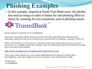 Phishing Examples
 In this example, targeted at South Trust Bank users, the phisher
has used an image to make it harder for anti-phishing filters to
detect by scanning for text commonly used in phishing emails.
 