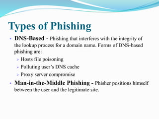 Types of Phishing
 DNS-Based - Phishing that interferes with the integrity of
the lookup process for a domain name. Forms of DNS-based
phishing are:
 Hosts file poisoning
 Polluting user’s DNS cache
 Proxy server compromise
 Man-in-the-Middle Phishing - Phisher positions himself
between the user and the legitimate site.
 