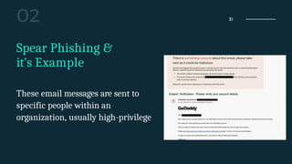 10
Spear Phishing &
it's Example
These email messages are sent to
specific people within an
organization, usually high-privilege
 