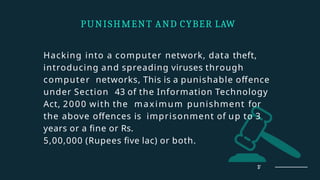 Hacking into a computer network, data theft,
introducing and spreading viruses through
computer networks, This is a punishable offence
under Section 43 of the Information Technology
Act, 2000 with the maximum punishment for
the above offences is imprisonment of up to 3
years or a fine or Rs.
5,00,000 (Rupees five lac) or both.
PUNISHMENT AND CYBER LAW
17
 