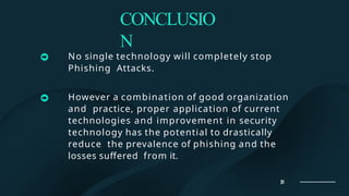 CONCLUSIO
N
No single technology will completely stop
Phishing Attacks.
However a combination of good organization
and practice, proper application of current
technologies and improvement in security
technology has the potential to drastically
reduce the prevalence of phishing and the
losses suffered from it.
18
 