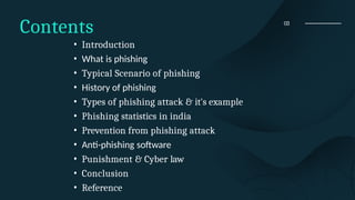 03
Contents
• Introduction
• What is phishing
• Typical Scenario of phishing
• History of phishing
• Types of phishing attack & it's example
• Phishing statistics in india
• Prevention from phishing attack
• Anti-phishing software
• Punishment & Cyber law
• Conclusion
• Reference
 