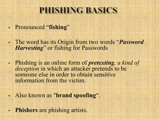 • Pronounced “fishing”
• The word has its Origin from two words “Password
Harvesting” or fishing for Passwords
• Phishing is an online form of pretexting, a kind of
deception in which an attacker pretends to be
someone else in order to obtain sensitive
information from the victim.
• Also known as "brand spoofing“.
• Phishers are phishing artists.
 
