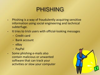 • Phishing is a way of fraudulently acquiring sensitive
information using social engineering and technical
subterfuge.
• It tries to trick users with official-looking messages
− Credit card
− Bank account
− eBay
− PayPal
• Some phishing e-mails also
contain malicious or unwanted
software that can track your
activities or slow your computer
 