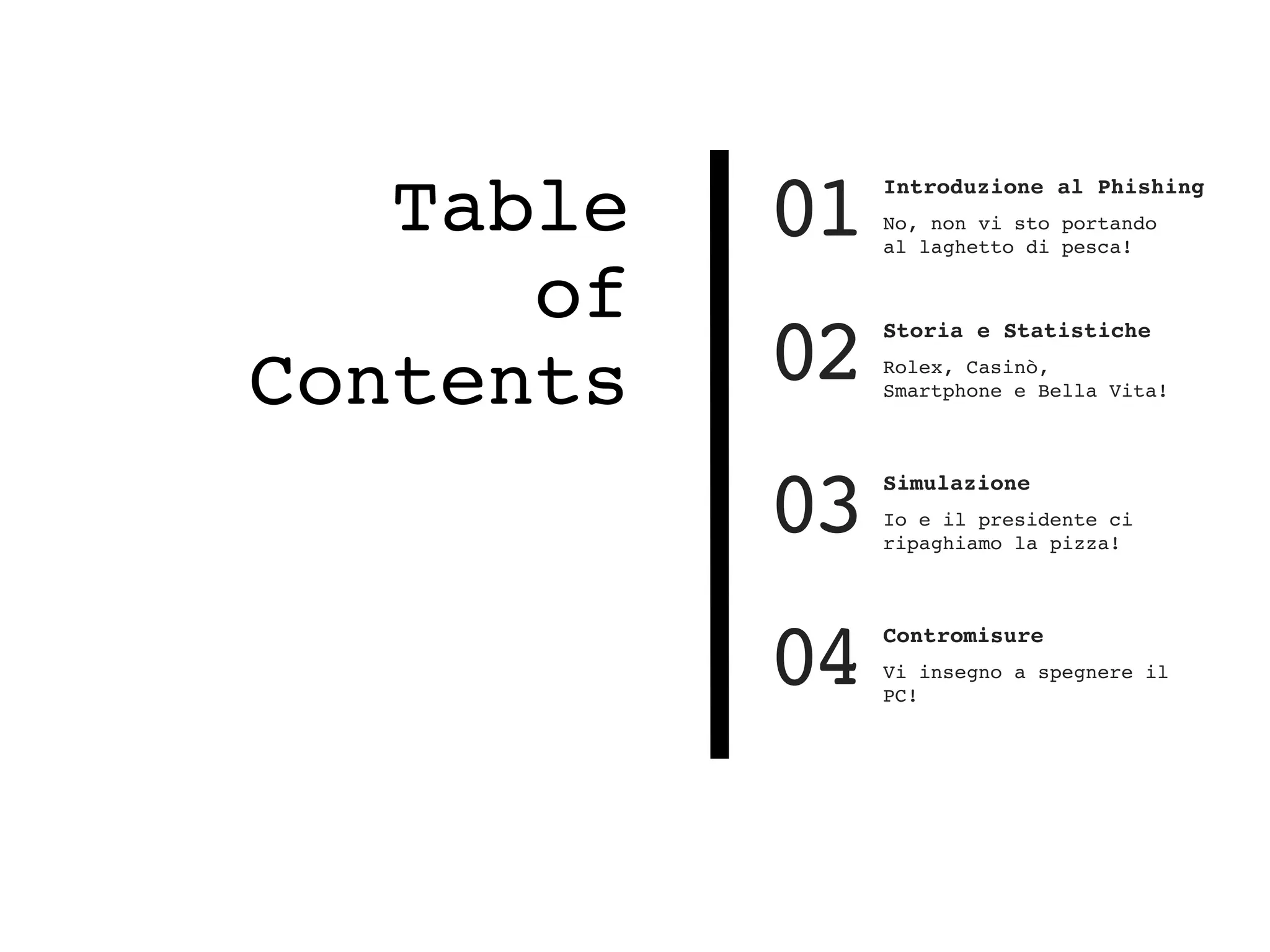 Table
of
Contents
01 Introduzione al Phishing
No, non vi sto portando
al laghetto di pesca!
02 Storia e Statistiche
Rolex, Casinò,
Smartphone e Bella Vita!
03 Simulazione
Io e il presidente ci
ripaghiamo la pizza!
04 Contromisure
Vi insegno a spegnere il
PC!
 