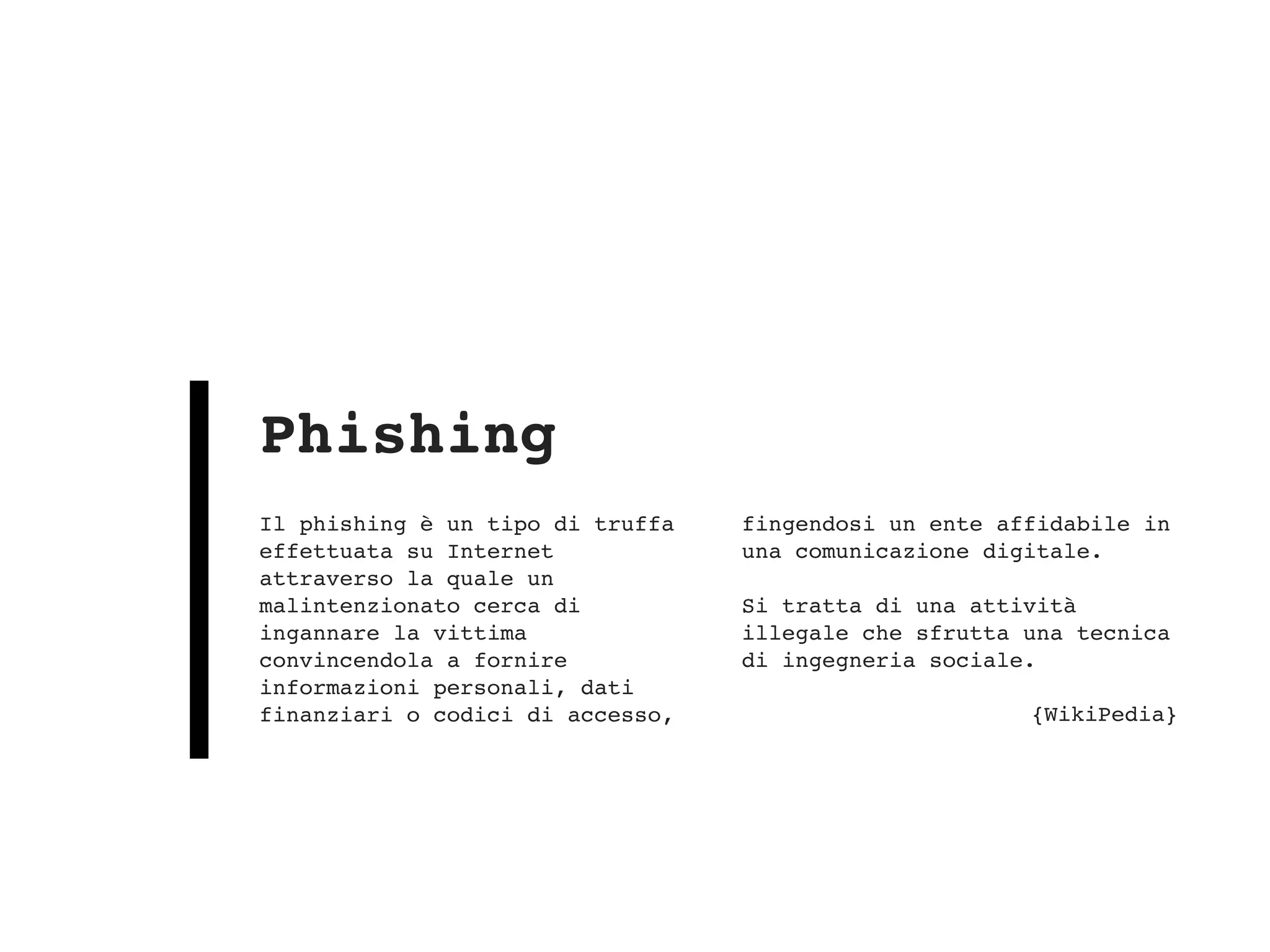 Il phishing è un tipo di truffa
effettuata su Internet
attraverso la quale un
malintenzionato cerca di
ingannare la vittima
convincendola a fornire
informazioni personali, dati
finanziari o codici di accesso,
fingendosi un ente affidabile in
una comunicazione digitale. 
 
Si tratta di una attività
illegale che sfrutta una tecnica
di ingegneria sociale.
{WikiPedia}
Phishing
 