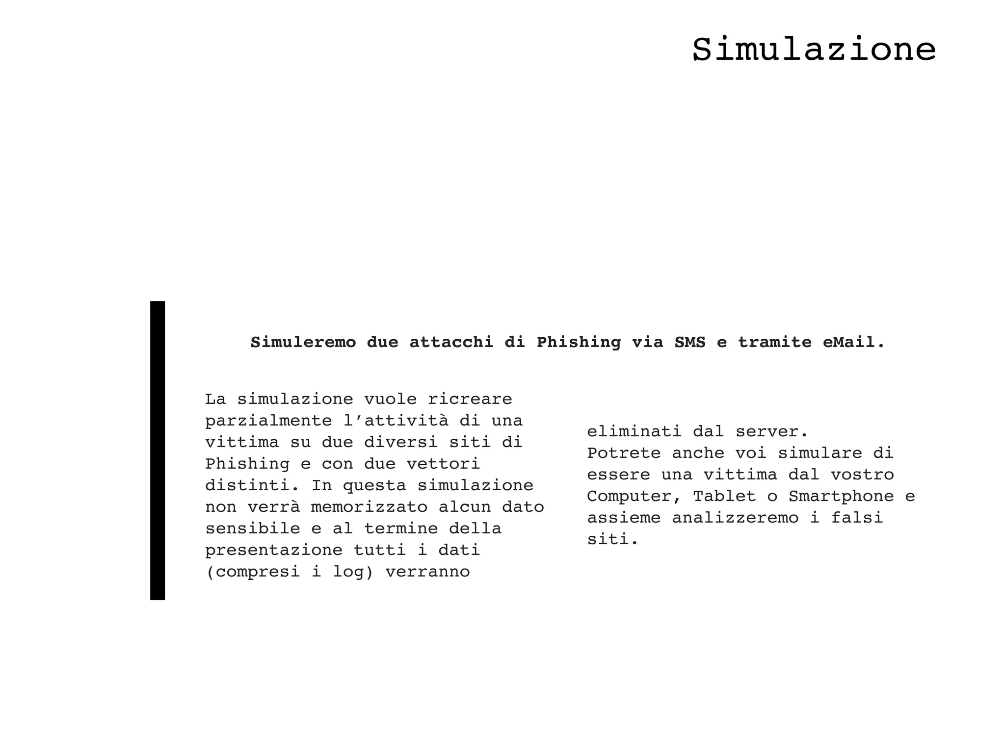 La simulazione vuole ricreare
parzialmente l’attività di una
vittima su due diversi siti di
Phishing e con due vettori
distinti. In questa simulazione
non verrà memorizzato alcun dato
sensibile e al termine della
presentazione tutti i dati
(compresi i log) verranno
eliminati dal server. 
Potrete anche voi simulare di
essere una vittima dal vostro
Computer, Tablet o Smartphone e
assieme analizzeremo i falsi
siti.
Simuleremo due attacchi di Phishing via SMS e tramite eMail.
Simulazione
 