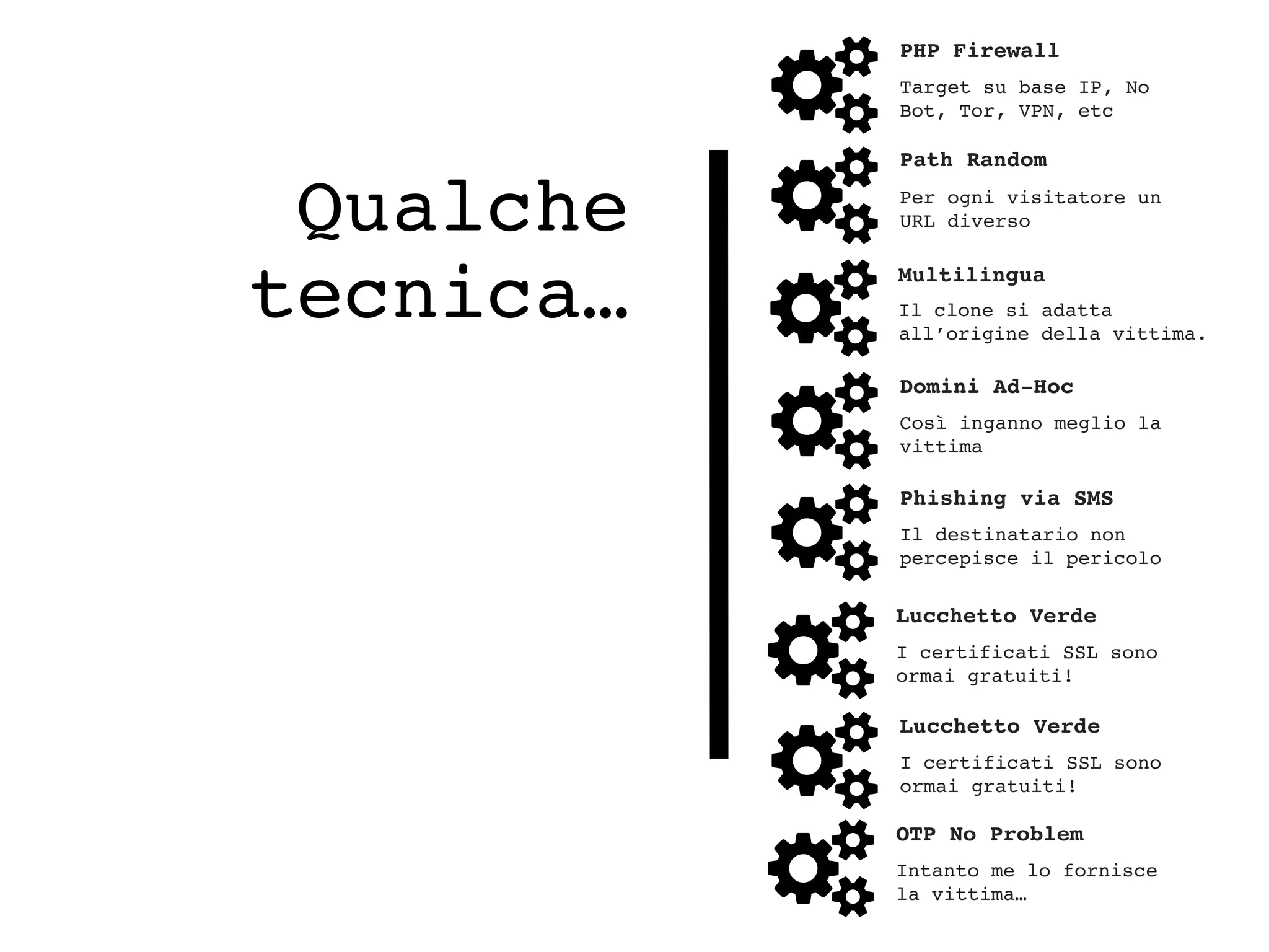 Qualche
tecnica…
PHP Firewall
Target su base IP, No
Bot, Tor, VPN, etc
Path Random
Per ogni visitatore un
URL diverso
Domini Ad-Hoc
Così inganno meglio la
vittima
Phishing via SMS
Il destinatario non
percepisce il pericolo
Lucchetto Verde
I certificati SSL sono
ormai gratuiti!
OTP No Problem
Intanto me lo fornisce
la vittima…
Multilingua
Il clone si adatta
all’origine della vittima.
Lucchetto Verde
I certificati SSL sono
ormai gratuiti!
 