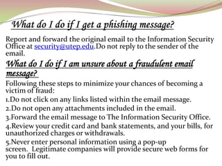 Report and forward the original email to the Information Security
Office at security@utep.edu.Do not reply to the sender of the
email.
What do I do if I am unsure about a fraudulent email
message?
Following these steps to minimize your chances of becoming a
victim of fraud:
1.Do not click on any links listed within the email message.
2.Do not open any attachments included in the email.
3.Forward the email message to The Information Security Office.
4.Review your credit card and bank statements, and your bills, for
unauthorized charges or withdrawals.
5.Never enter personal information using a pop-up
screen. Legitimate companies will provide secure web forms for
you to fill out.
 