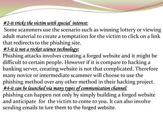 #2-it tricks the victim with special interest:
 Some scammers use the scenario such as winning lottery or viewing
adult material to create a temptation for the victim to click on a link
that redirects to the phishing site.
#3-it is not a rocket science technology:
Phishing attacks involves creating a forged website and it might be
difficult to certain people. However if it is compare to hacking a
banking server, creating website is not that complicated. Therefore
many novice or intermediate scammer will choose to use the
phishing method over any other method in their hacking project.
#4-it can be launched via many types of communication channel:
phishing can happen not only by simply building a forged website
and anticipate for the victim to come to you. It can also involve
sending emails to lure them to the forged website.
 