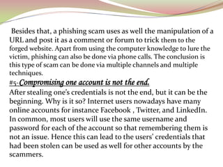 Besides that, a phishing scam uses as well the manipulation of a
URL and post it as a comment or forum to trick them to the
forged website. Apart from using the computer knowledge to lure the
victim, phishing can also be done via phone calls. The conclusion is
this type of scam can be done via multiple channels and multiple
techniques.
#5-Compromising one account is not the end.
After stealing one’s credentials is not the end, but it can be the
beginning. Why is it so? Internet users nowadays have many
online accounts for instance Facebook , Twitter, and LinkedIn.
In common, most users will use the same username and
password for each of the account so that remembering them is
not an issue. Hence this can lead to the users’ credentials that
had been stolen can be used as well for other accounts by the
scammers.
 