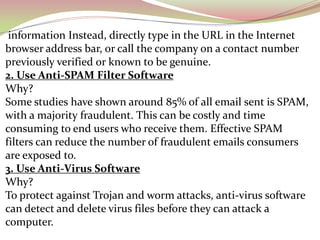 information Instead, directly type in the URL in the Internet
browser address bar, or call the company on a contact number
previously verified or known to be genuine.
2. Use Anti-SPAM Filter Software
Why?
Some studies have shown around 85% of all email sent is SPAM,
with a majority fraudulent. This can be costly and time
consuming to end users who receive them. Effective SPAM
filters can reduce the number of fraudulent emails consumers
are exposed to.
3. Use Anti-Virus Software
Why?
To protect against Trojan and worm attacks, anti-virus software
can detect and delete virus files before they can attack a
computer.
 