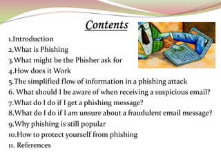 1.Introduction
2.What is Phishing
3.What might be the Phisher ask for
4.How does it Work
5.The simplified flow of information in a phishing attack
6. What should I be aware of when receiving a suspicious email?
7.What do I do if I get a phishing message?
8.What do I do if I am unsure about a fraudulent email message?
9.Why phishing is still popular
10.How to protect yourself from phishing
11. References
 