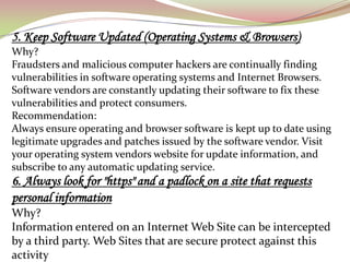 5. Keep Software Updated (Operating Systems & Browsers)
Why?
Fraudsters and malicious computer hackers are continually finding
vulnerabilities in software operating systems and Internet Browsers.
Software vendors are constantly updating their software to fix these
vulnerabilities and protect consumers.
Recommendation:
Always ensure operating and browser software is kept up to date using
legitimate upgrades and patches issued by the software vendor. Visit
your operating system vendors website for update information, and
subscribe to any automatic updating service.
6. Always look for "https" and a padlock on a site that requests
personal information
Why?
Information entered on an Internet Web Site can be intercepted
by a third party. Web Sites that are secure protect against this
activity
 