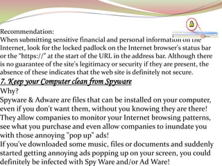 Recommendation:
When submitting sensitive financial and personal information on the
Internet, look for the locked padlock on the Internet browser's status bar
or the “https://” at the start of the URL in the address bar. Although there
is no guarantee of the site's legitimacy or security if they are present, the
absence of these indicates that the web site is definitely not secure.
7. Keep your Computer clean from Spyware
Why?
Spyware & Adware are files that can be installed on your computer,
even if you don't want them, without you knowing they are there!
They allow companies to monitor your Internet browsing patterns,
see what you purchase and even allow companies to inundate you
with those annoying "pop up" ads!
If you've downloaded some music, files or documents and suddenly
started getting annoying ads popping up on your screen, you could
definitely be infected with Spy Ware and/or Ad Ware!
 