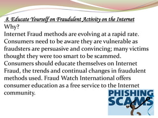 8. Educate Yourself on Fraudulent Activity on the Internet
Why?
Internet Fraud methods are evolving at a rapid rate.
Consumers need to be aware they are vulnerable as
fraudsters are persuasive and convincing; many victims
thought they were too smart to be scammed.
Consumers should educate themselves on Internet
Fraud, the trends and continual changes in fraudulent
methods used. Fraud Watch International offers
consumer education as a free service to the Internet
community.
 