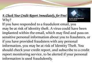 9. Check Your Credit Report Immediately, for Free!
Why?
If you have responded to a fraudulent email, you
may be at risk of identity theft. A virus could have been
implanted within the email, which may find and pass on
sensitive personal information about you to fraudsters, or
if you have provided fraudsters with any personal
information, you may be at risk of Identity Theft. You
should check your credit report, and subscribe to a credit
report monitoring service, to be alerted if your personal
information is used fraudulently.
 