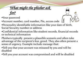 What might the phisher ask
       for?
Your password
Account number, card number, Pin, access code
Personality identifiable information like your date of birth,
Social Security number or address
Confidential information like student records, financial records
or technical information
Phishers typically present a plausible scenario and often take
advantage of the recipient’s fear, greed. They also often present a
sense of urgency. Example include message that:
Tell you that your account was misused by you and will be
disabled
Tell you your account was compromised and will be disabled
 