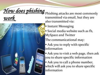 How does phishing Phishing attacks are most commonly
work              transmitted via email, but they are
                  also transmitted via:
                        Instant Messaging
                        Social media website such as fb,
                       MySpace and Twitter
                       The communicational may:
                        Ask you to reply with specific
                       information
                        Ask you to visit a web page, then ask
                       you to share specific information
                        Ask you to call a phone number,
                       which will ask you to share specific
                       information
 