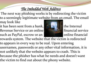The Imbedded Web Address
 The next way phishing works is by redirecting the victim
to a seemingly legitimate website from an email. The email
may look like
it has been sent from a bank,              the Internal
Revenue Service or an online               financial service
such as PayPal, escrow or an               online financial
rewards system. The website that the victim is redirected
to appears in every way to be real. Upon entering
usernames, passwords or any other vital information, it is
not unlikely that the website appears to crash. This is
because the phisher has what he needs and doesn’t want
the victim to find out about the phony website.
 