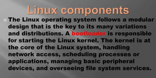 The Linux operating system follows a modular
design that is the key to its many variations
and distributions. A bootloader is responsible
for starting the Linux kernel. The kernel is at
the core of the Linux system, handling
network access, scheduling processes or
applications, managing basic peripheral
devices, and overseeing file system services.
 