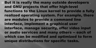  But it is really the many outside developers
and GNU projects that offer high-level
functions to the Linux kernel to provide a fully
realized operating system. For example, there
are modules to provide a command line
interface, implement a graphical user
interface, manage security, offer video input
or audio services and many others -- each of
which can be modified and optimized to form
unique distributions for specific tasks.
 