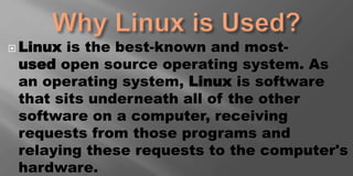  Linux is the best-known and most-
used open source operating system. As
an operating system, Linux is software
that sits underneath all of the other
software on a computer, receiving
requests from those programs and
relaying these requests to the computer's
hardware.
 