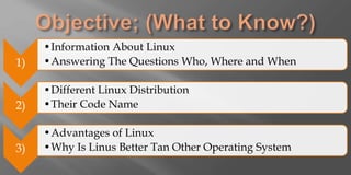 1)
•Information About Linux
•Answering The Questions Who, Where and When
2)
•Different Linux Distribution
•Their Code Name
3)
•Advantages of Linux
•Why Is Linus Better Tan Other Operating System
 