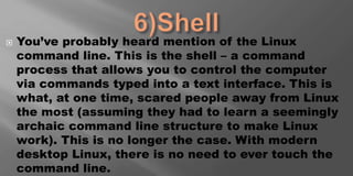  You’ve probably heard mention of the Linux
command line. This is the shell – a command
process that allows you to control the computer
via commands typed into a text interface. This is
what, at one time, scared people away from Linux
the most (assuming they had to learn a seemingly
archaic command line structure to make Linux
work). This is no longer the case. With modern
desktop Linux, there is no need to ever touch the
command line.
 