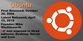 Ubuntu
First Released; October
20, 2004
Latest Released; April
18, 2019
Founder; Mike
Shuttleworth
>It was exposed in three
editions: Desktop, Server
and Core
 