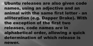 Ubuntu releases are also given code
names, using an adjective and an
animal with the same first letter - an
alliteration (e.g. Dapper Drake). With
the exception of the first two
releases, code names are in
alphabetical order, allowing a quick
determination of which release is
newer.
 