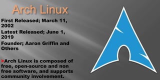 Arch Linux
First Released; March 11,
2002
Latest Released; June 1,
2019
Founder; Aaron Griffin and
Others
>Arch Linux is composed of
free, open-source and non
free software, and supports
community involvement.
 