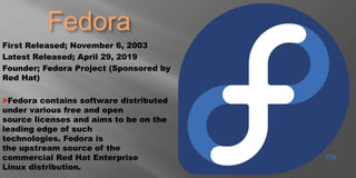 Fedora
First Released; November 6, 2003
Latest Released; April 29, 2019
Founder; Fedora Project (Sponsored by
Red Hat)
>Fedora contains software distributed
under various free and open
source licenses and aims to be on the
leading edge of such
technologies. Fedora is
the upstream source of the
commercial Red Hat Enterprise
Linux distribution.
 