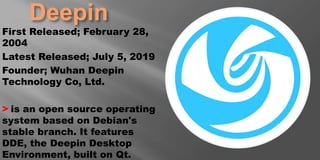 Deepin
First Released; February 28,
2004
Latest Released; July 5, 2019
Founder; Wuhan Deepin
Technology Co, Ltd.
> is an open source operating
system based on Debian's
stable branch. It features
DDE, the Deepin Desktop
Environment, built on Qt.
 
