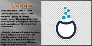 Mageia
First Released; June 1, 2011
Latest Released; July 1, 2019
Founder; group of former
employees of Mandriva S.A.. and
several other developers and users
and supporters of the Mandriva
community.
>Mageia can use all major desktop
environments. As was the case
with Mandrake and Mandriva
Linux, KDE is the main and the
most used environment. It uses
Mageia Control Center.
 