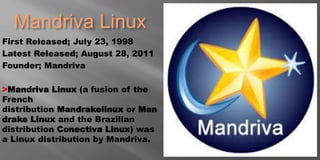 Mandriva Linux
First Released; July 23, 1998
Latest Released; August 28, 2011
Founder; Mandriva
>Mandriva Linux (a fusion of the
French
distribution Mandrakelinux or Man
drake Linux and the Brazilian
distribution Conectiva Linux) was
a Linux distribution by Mandriva.
 